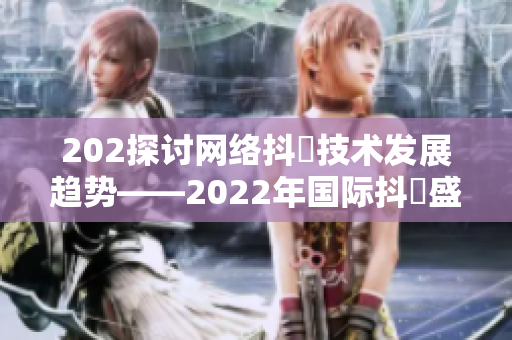 202探讨网络抖抈技术发展趋势——2022年国际抖抈盛会观察