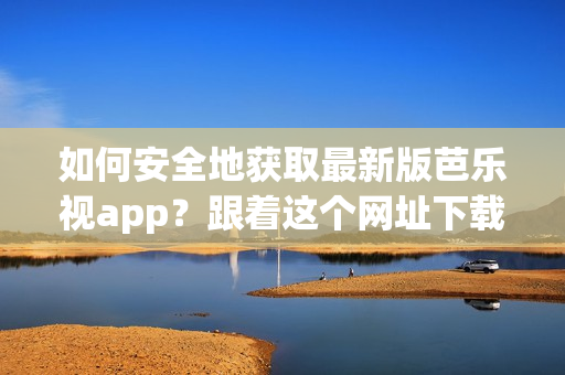 如何安全地获取最新版芭乐视app？跟着这个网址下载吧！