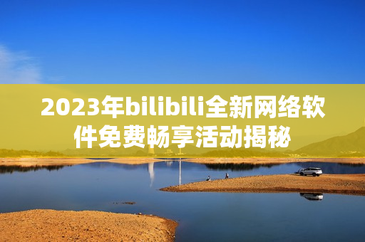 2023年bilibili全新网络软件免费畅享活动揭秘