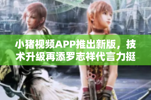 小猪视频APP推出新版，技术升级再添罗志祥代言力挺，必看！