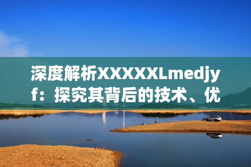 深度解析XXXXXLmedjyf：探究其背后的技术、优势和应用场景