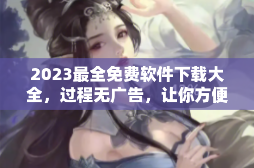 2023最全免费软件下载大全，过程无广告，让你方便快捷地获取最实用的软件