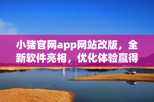 小猪官网app网站改版，全新软件亮相，优化体验赢得好评