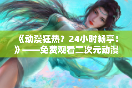 《动漫狂热？24小时畅享！》——免费观看二次元动漫的软件