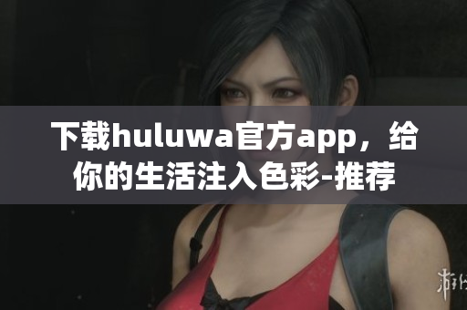 下载huluwa官方app，给你的生活注入色彩-推荐