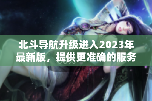 北斗导航升级进入2023年最新版，提供更准确的服务，适用于各种领域。