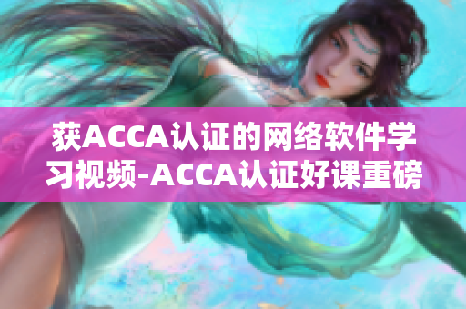 获ACCA认证的网络软件学习视频-ACCA认证好课重磅推出！