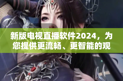 新版电视直播软件2024，为您提供更流畅、更智能的观看体验!