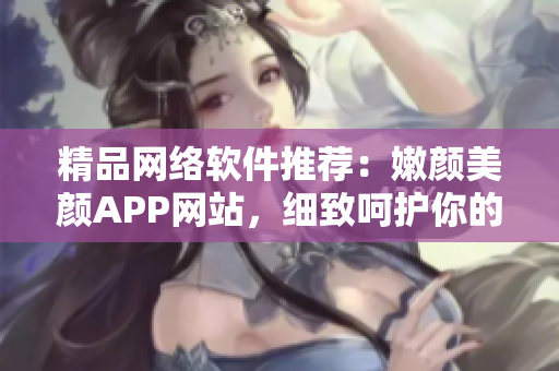 精品网络软件推荐：嫩颜美颜APP网站，细致呵护你的肌肤