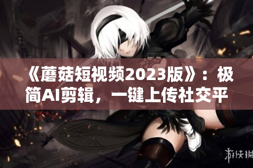 《蘑菇短视频2023版》：极简AI剪辑，一键上传社交平台