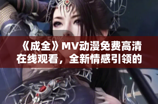 《成全》MV动漫免费高清在线观看，全新情感引领的视听盛宴