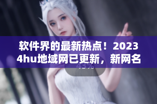 软件界的最新热点！20234hu地域网已更新，新网名曝光！