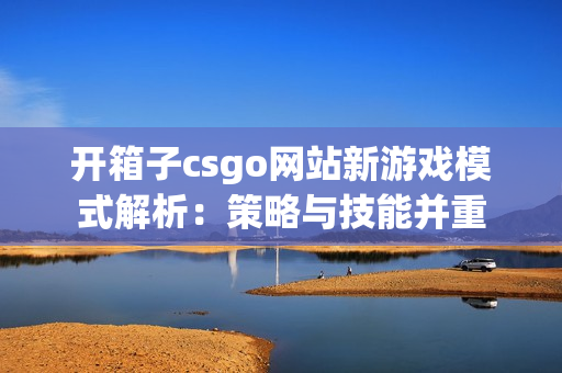 开箱子csgo网站新游戏模式解析：策略与技能并重