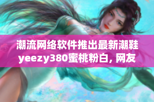 潮流网络软件推出最新潮鞋yeezy380蜜桃粉白, 网友晒单疯狂围观!