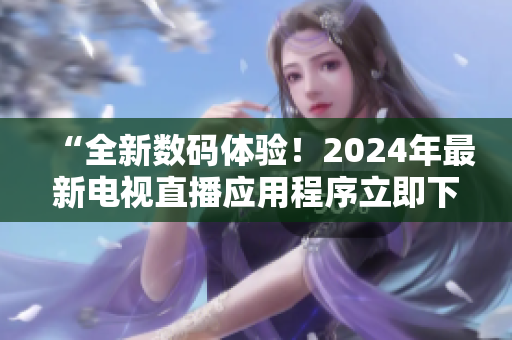 “全新数码体验！2024年最新电视直播应用程序立即下载！”