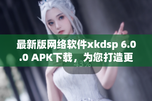 最新版网络软件xkdsp 6.0.0 APK下载，为您打造更快更稳定的网络体验