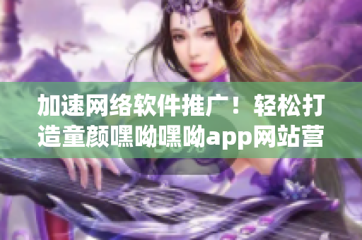 加速网络软件推广！轻松打造童颜嘿呦嘿呦app网站营销之路！