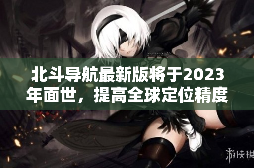 北斗导航最新版将于2023年面世，提高全球定位精度和应用领域效能