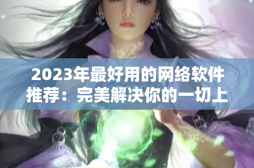 2023年最好用的网络软件推荐：完美解决你的一切上网需求的软件大全