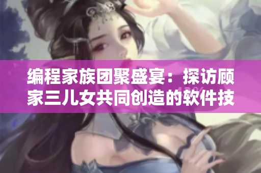 编程家族团聚盛宴：探访顾家三儿女共同创造的软件技术创新