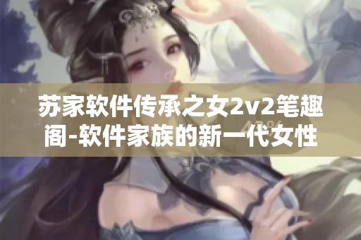 苏家软件传承之女2v2笔趣阁-软件家族的新一代女性力量