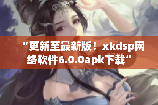 “更新至最新版！xkdsp网络软件6.0.0apk下载”