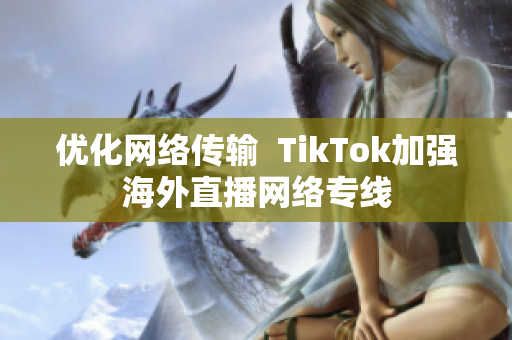 优化网络传输  TikTok加强海外直播网络专线