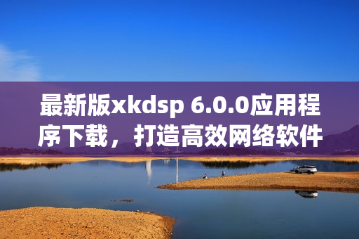 最新版xkdsp 6.0.0应用程序下载，打造高效网络软件