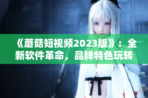 《蘑菇短视频2023版》：全新软件革命，品牌特色玩转创作之旅！