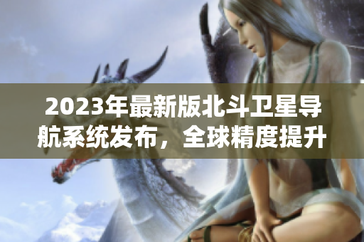 2023年最新版北斗卫星导航系统发布，全球精度提升，功能更强大！