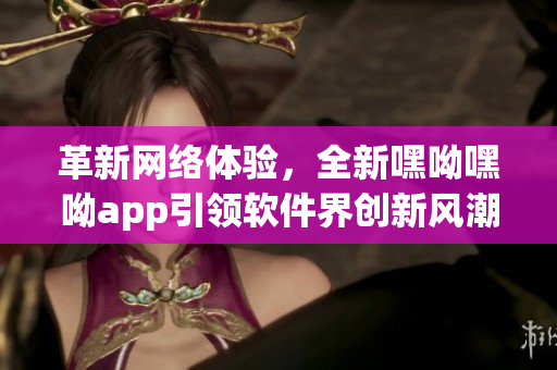 革新网络体验，全新嘿呦嘿呦app引领软件界创新风潮！