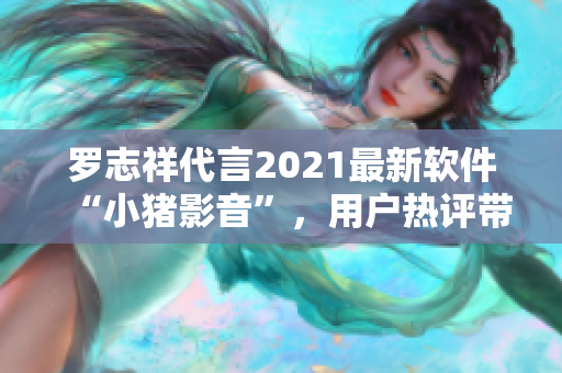 罗志祥代言2021最新软件“小猪影音”，用户热评带你体验最高清视听享受