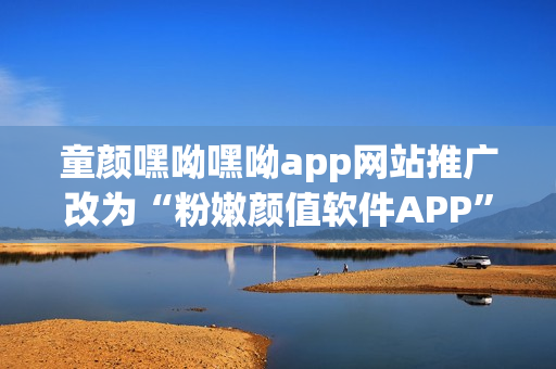 童颜嘿呦嘿呦app网站推广改为“粉嫩颜值软件APP”——软件界新宠