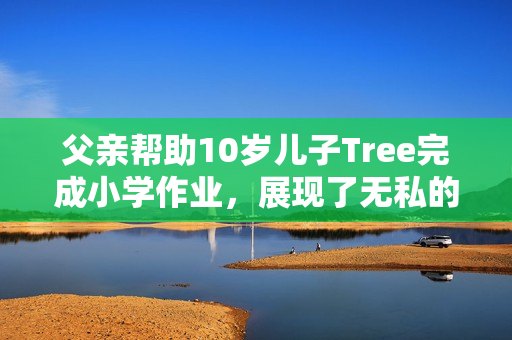 父亲帮助10岁儿子Tree完成小学作业，展现了无私的父爱