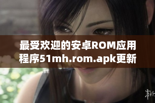 最受欢迎的安卓ROM应用程序51mh.rom.apk更新，新增多项软件功能