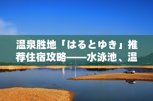 温泉胜地「はるとゆき」推荐住宿攻略——水泳池、温泉、美食一网打尽