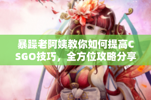 暴躁老阿姨教你如何提高CSGO技巧，全方位攻略分享！