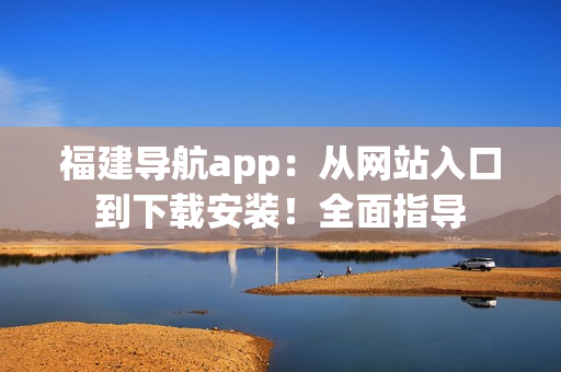 福建导航app：从网站入口到下载安装！全面指导