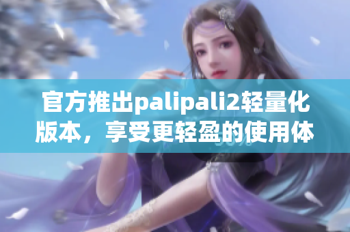 官方推出palipali2轻量化版本，享受更轻盈的使用体验