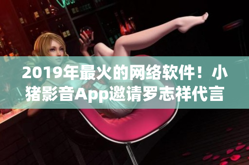 2019年最火的网络软件！小猪影音App邀请罗志祥代言