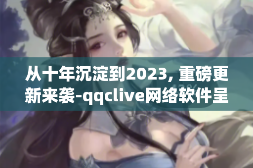 从十年沉淀到2023, 重磅更新来袭-qqclive网络软件呈现全新面貌