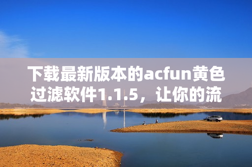 下载最新版本的acfun黄色过滤软件1.1.5，让你的流媒体视频内容更加纯洁有保障