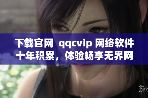 下载官网  qqcvip 网络软件十年积累，体验畅享无界网络