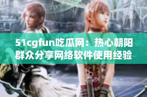 51cgfun吃瓜网：热心朝阳群众分享网络软件使用经验