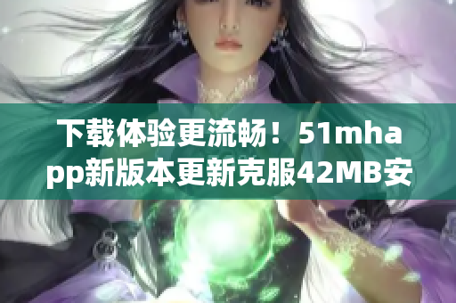 下载体验更流畅！51mhapp新版本更新克服42MB安装包大小限制