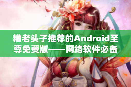 糟老头子推荐的Android至尊免费版——网络软件必备！