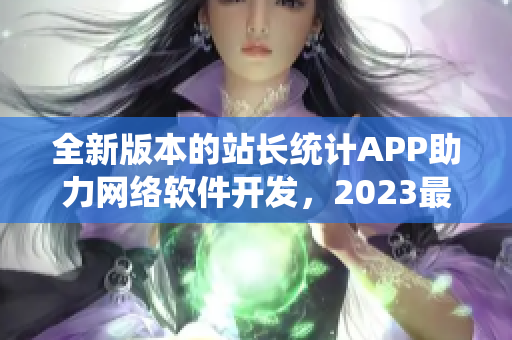 全新版本的站长统计APP助力网络软件开发，2023最新上线！