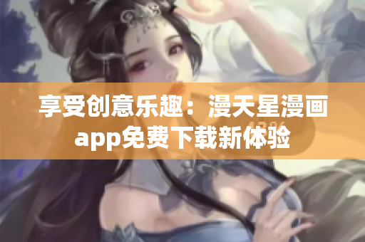 享受创意乐趣：漫天星漫画app免费下载新体验