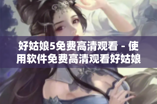 好姑娘5免费高清观看 - 使用软件免费高清观看好姑娘5全集