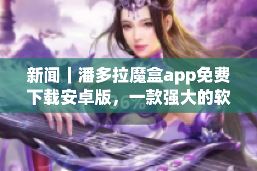 新闻｜潘多拉魔盒app免费下载安卓版，一款强大的软件开发工具